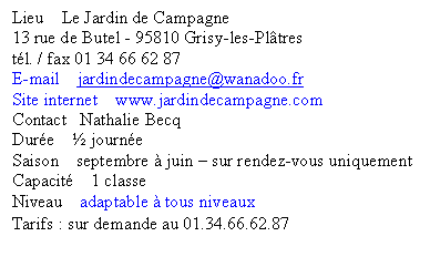 Zone de Texte: Lieu    Le Jardin de Campagne
13 rue de Butel - 95810 Grisy-les-Pl�tres
t�l. / fax 01 34 66 62 87
E-mail    jardindecampagne@wanadoo.fr      
Site internet    www.jardindecampagne.com
Contact   Nathalie Becq
Dur�e    � journ�e
Saison    septembre � juin � sur rendez-vous uniquement
Capacit�    1 classe
Niveau    adaptable � tous niveaux
Tarifs : sur demande au 01.34.66.62.87 
